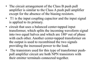 • The circuit arrangement of the Class B push pull
amplifier is similar to the Class A push pull amplifier
except for the absence of the biasing resistors.
• T1 is the input coupling capacitor and the input signal
is applied to its primary.
• circuit that uses a balanced center-tapped input
transformer, which splits the incoming waveform signal
into two equal halves and which are 180o out of phase
with each other. Another center-tapped transformer on
the output is used to recombined the two signals
providing the increased power to the load.
• The transistors used for this type of transformer push-
pull amplifier circuit are both NPN transistors with
their emitter terminals connected together.
 