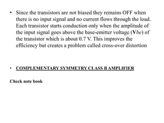• Since the transistors are not biased they remains OFF when
there is no input signal and no current flows through the load.
Each transistor starts conduction only when the amplitude of
the input signal goes above the base-emitter voltage (Vbe) of
the transistor which is about 0.7 V. This improves the
efficiency but creates a problem called cross-over distortion
• COMPLEMENTARY SYMMETRY CLASS B AMPLIFIER
Check note book
 