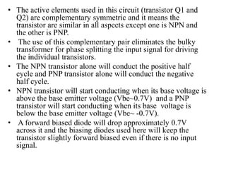 • The active elements used in this circuit (transistor Q1 and
Q2) are complementary symmetric and it means the
transistor are similar in all aspects except one is NPN and
the other is PNP.
• The use of this complementary pair eliminates the bulky
transformer for phase splitting the input signal for driving
the individual transistors.
• The NPN transistor alone will conduct the positive half
cycle and PNP transistor alone will conduct the negative
half cycle.
• NPN transistor will start conducting when its base voltage is
above the base emitter voltage (Vbe~0.7V) and a PNP
transistor will start conducting when its base voltage is
below the base emitter voltage (Vbe~ -0.7V).
• A forward biased diode will drop approximately 0.7V
across it and the biasing diodes used here will keep the
transistor slightly forward biased even if there is no input
signal.
 