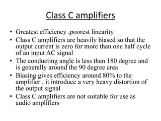 Class C amplifiers
• Greatest efficiency ,poorest linearity
• Class C amplifiers are heavily biased so that the
output current is zero for more than one half cycle
of an input AC signal
• The conducting angle is less than 180 degree and
is generally around the 90 degree area
• Biasing gives efficiency around 80% to the
amplifier , it introduce a very heavy distortion of
the output signal
• Class C amplifiers are not suitable for use as
audio amplifiers
 