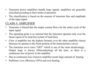 • Transistor power amplifiers handle large signals .amplifiers are generally
classified according to their mode of operation
• The classification is based on the amount of transistor bias and amplitude
of the input signal
CLASS A AMPLIFIER
• Transistor is biased that the output current flows for the entire cycle of the
input signal
• The operating point is so selected that the transistor operates only over the
linear region of its load line (center of load line).
• Class A amplifier has the highest linearity over the other amplifier classes
(because its operate in the linear portion of the characteristics curve)
• The transistor never turns “OFF” which is one of the main disadvantage .
Output stage is always ON(conducting) all the time, so there is a
continuous loss of power in the amplifier
• Due to continuous loss of power amplifier create large amount of heating
• Problems: Low efficiency (30%) and over heating
 