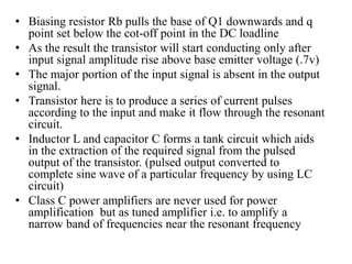 • Biasing resistor Rb pulls the base of Q1 downwards and q
point set below the cot-off point in the DC loadline
• As the result the transistor will start conducting only after
input signal amplitude rise above base emitter voltage (.7v)
• The major portion of the input signal is absent in the output
signal.
• Transistor here is to produce a series of current pulses
according to the input and make it flow through the resonant
circuit.
• Inductor L and capacitor C forms a tank circuit which aids
in the extraction of the required signal from the pulsed
output of the transistor. (pulsed output converted to
complete sine wave of a particular frequency by using LC
circuit)
• Class C power amplifiers are never used for power
amplification but as tuned amplifier i.e. to amplify a
narrow band of frequencies near the resonant frequency
 