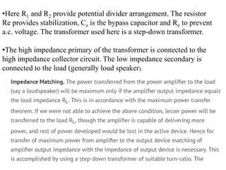 •Here R1 and R2 provide potential divider arrangement. The resistor
Re provides stabilization, Ce is the bypass capacitor and Re to prevent
a.c. voltage. The transformer used here is a step-down transformer.
•The high impedance primary of the transformer is connected to the
high impedance collector circuit. The low impedance secondary is
connected to the load (generally loud speaker).
 