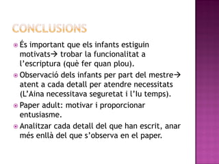  És important que els infants estiguin
  motivats trobar la funcionalitat a
  l’escriptura (què fer quan plou).
 Observació dels infants per part del mestre
  atent a cada detall per atendre necessitats
  (L’Aina necessitava seguretat i l’Iu temps).
 Paper adult: motivar i proporcionar
  entusiasme.
 Analitzar cada detall del que han escrit, anar
  més enllà del que s’observa en el paper.
 
