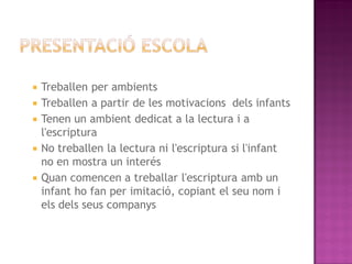    Treballen per ambients
   Treballen a partir de les motivacions dels infants
   Tenen un ambient dedicat a la lectura i a
    l'escriptura
   No treballen la lectura ni l'escriptura si l'infant
    no en mostra un interés
   Quan comencen a treballar l'escriptura amb un
    infant ho fan per imitació, copiant el seu nom i
    els dels seus companys
 