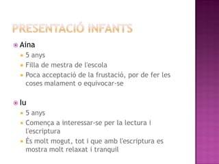  Aina
   5 anys
   Filla de mestra de l'escola
   Poca acceptació de la frustació, por de fer les
    coses malament o equivocar-se

 Iu
   5 anys
   Comença a interessar-se per la lectura i
    l'escriptura
   És molt mogut, tot i que amb l'escriptura es
    mostra molt relaxat i tranquil
 