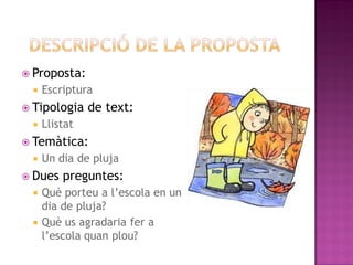  Proposta:
    Escriptura
 Tipologia    de text:
    Llistat
 Temàtica:
    Un dia de pluja
 Dues   preguntes:
  Què porteu a l’escola en un
   dia de pluja?
  Què us agradaria fer a
   l’escola quan plou?
 