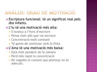  Escriptura funcional: té un significat real pels
  dos infants.
 L’Iu té una motivació més alta:
   S’avança a l’hora d’escriure
   Pensa molt allò que vol escriure
   Concentració molt constant
   Té ganes de continuar amb la llista
 L’Aina   té una motivació més baixa:
   Està molt pendent de la càmara
   Perd més ràpid la concentració
   De vegades el context que planteja no és
    adecuat.
 