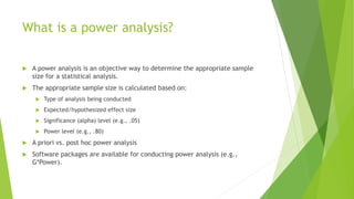 What is a power analysis?
 A power analysis is an objective way to determine the appropriate sample
size for a statistical analysis.
 The appropriate sample size is calculated based on:
 Type of analysis being conducted
 Expected/hypothesized effect size
 Significance (alpha) level (e.g., .05)
 Power level (e.g., .80)
 A priori vs. post hoc power analysis
 Software packages are available for conducting power analysis (e.g.,
G*Power).
 