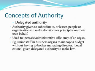 Concepts of Authority
•

Delegated authority

• Authority given to subordinate, or lesser, people or

organisations to make decisions or principles on their
own behalf.
• Used to increase administrative efficiency of an orgsn.
• Eg junior staff in business orgsns to manage a budget
without having to bother managing director. Local
council given delegated authority to make law

 