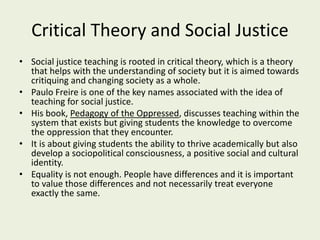 Critical Theory and Social Justice
• Social justice teaching is rooted in critical theory, which is a theory
that helps with the understanding of society but it is aimed towards
critiquing and changing society as a whole.
• Paulo Freire is one of the key names associated with the idea of
teaching for social justice.
• His book, Pedagogy of the Oppressed, discusses teaching within the
system that exists but giving students the knowledge to overcome
the oppression that they encounter.
• It is about giving students the ability to thrive academically but also
develop a sociopolitical consciousness, a positive social and cultural
identity.
• Equality is not enough. People have differences and it is important
to value those differences and not necessarily treat everyone
exactly the same.
 
