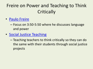 Freire on Power and Teaching to Think
Critically
• Paulo Freire
– Focus on 3:50-5:50 where he discusses language
and power
• Social Justice Teaching
– Teaching teachers to think critically so they can do
the same with their students through social justice
projects
 