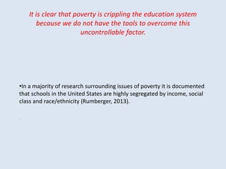 It is clear that poverty is crippling the education system
because we do not have the tools to overcome this
uncontrollable factor.
•In a majority of research surrounding issues of poverty it is documented
that schools in the United States are highly segregated by income, social
class and race/ethnicity (Rumberger, 2013).
.
 
