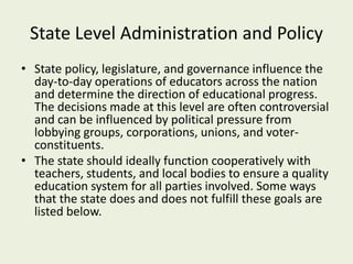 State Level Administration and Policy
• State policy, legislature, and governance influence the
day-to-day operations of educators across the nation
and determine the direction of educational progress.
The decisions made at this level are often controversial
and can be influenced by political pressure from
lobbying groups, corporations, unions, and voter-
constituents.
• The state should ideally function cooperatively with
teachers, students, and local bodies to ensure a quality
education system for all parties involved. Some ways
that the state does and does not fulfill these goals are
listed below.
 