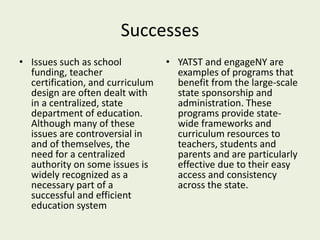 Successes
• Issues such as school
funding, teacher
certification, and curriculum
design are often dealt with
in a centralized, state
department of education.
Although many of these
issues are controversial in
and of themselves, the
need for a centralized
authority on some issues is
widely recognized as a
necessary part of a
successful and efficient
education system
• YATST and engageNY are
examples of programs that
benefit from the large-scale
state sponsorship and
administration. These
programs provide state-
wide frameworks and
curriculum resources to
teachers, students and
parents and are particularly
effective due to their easy
access and consistency
across the state.
 