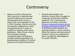 Controversy
• States are often criticized for
their practices in determining
school funding across diverse
demographic areas (rural vs
urban, etc). One example of this
is Title I funding. Schools must fall
into specific categories of need
and performance in order to
qualify for funding under these
guidelines. Often, these criteria
are criticized as being
unsophisticated and failing to
provide funding equitable and
perpetuating a pattern of cyclical
poverty and underachievement.
• Elected state leaders and
teachers unions often struggle to
cooperate and become fiercely
opposed. This is particularly
apparent currently in NY with
Cuomo’s proposed reforms being
strongly protested by NYSUT, and
in NJ where some teachers are
working without a union contract.
Often the desires and demands of
teachers’ unions are opposed to
what is politically advantageous
for public officials.
 