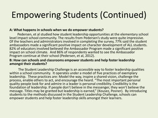 Empowering Students (Continued)
A: What happens in schools when we do empower students?
Pedersen, et al studied how student leadership opportunities at the elementary school
level impact school community. The results from Pedersen’s study were quite impressive.
Of the teachers and administrators involved in completing the survey, 77% said the student
ambassadors made a significant positive impact on character development of ALL students.
82% of educators involved believed the Ambassador Program made a significant positive
impact on school climate. And 86% of respondents wanted to see the Ambassador
Program continue at their school (Pedersen, et al, 2012).
B: How can schools and classrooms empower students and help foster leadership
amongst their students?
The Student Leadership Challenge is an accessible way to foster leadership qualities
within a school community. It operates under a model of five practices of exemplary
leadership. These practices are: Model the way, inspire a shared vision, challenge the
process, enable others to act, and encourage the heard. “The most important personal
quality people look for and admire in a leader is personal credibility. Credibility is the
foundation of leadership. If people don’t believe in the messenger, they won’t believe the
message. Titles may be granted but leadership is earned,” (Kousez, Posner). By introducing
students to the methods discussed in the Student Leadership Challenge, schools can
empower students and help foster leadership skills amongst their learners.
 