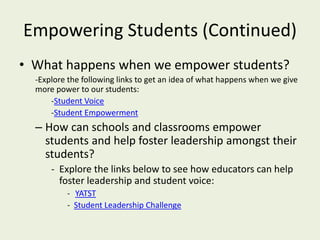 Empowering Students (Continued)
• What happens when we empower students?
-Explore the following links to get an idea of what happens when we give
more power to our students:
-Student Voice
-Student Empowerment
– How can schools and classrooms empower
students and help foster leadership amongst their
students?
- Explore the links below to see how educators can help
foster leadership and student voice:
- YATST
- Student Leadership Challenge
 