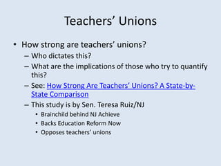 Teachers’ Unions
• How strong are teachers’ unions?
– Who dictates this?
– What are the implications of those who try to quantify
this?
– See: How Strong Are Teachers’ Unions? A State-by-
State Comparison
– This study is by Sen. Teresa Ruiz/NJ
• Brainchild behind NJ Achieve
• Backs Education Reform Now
• Opposes teachers’ unions
 