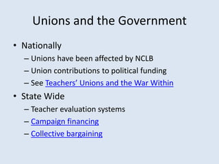 Unions and the Government
• Nationally
– Unions have been affected by NCLB
– Union contributions to political funding
– See Teachers’ Unions and the War Within
• State Wide
– Teacher evaluation systems
– Campaign financing
– Collective bargaining
 