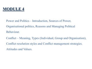 MODULE 4
Power and Politics – Introduction, Sources of Power,
Organisational politics, Reasons and Managing Political
Behaviour.
Conflict – Meaning, Types (Individual, Group and Organisation),
Conflict resolution styles and Conflict management strategies.
Attitudes and Values.
 