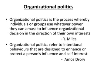 Organizational politics
• Organizational politics is the process whereby
individuals or groups use whatever power
they can amass to influence organizational
decision in the direction of their own interests
-R. Miles
• Organizational politics refer to intentional
behaviours that are designed to enhance or
protect a person’s influence and self-interest
- Amos Drory
 