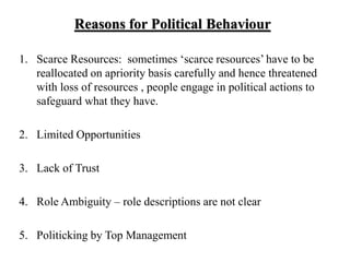 Reasons for Political Behaviour
1. Scarce Resources: sometimes ‘scarce resources’ have to be
reallocated on apriority basis carefully and hence threatened
with loss of resources , people engage in political actions to
safeguard what they have.
2. Limited Opportunities
3. Lack of Trust
4. Role Ambiguity – role descriptions are not clear
5. Politicking by Top Management
 