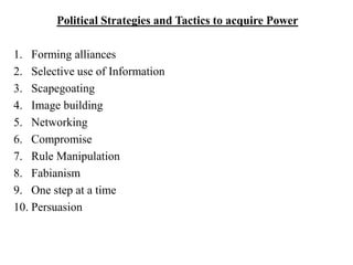 Political Strategies and Tactics to acquire Power
1. Forming alliances
2. Selective use of Information
3. Scapegoating
4. Image building
5. Networking
6. Compromise
7. Rule Manipulation
8. Fabianism
9. One step at a time
10. Persuasion
 