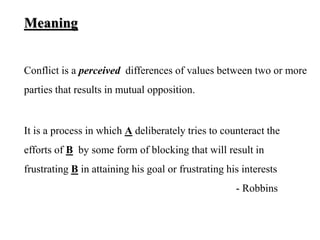 Meaning
Conflict is a perceived differences of values between two or more
parties that results in mutual opposition.
It is a process in which A deliberately tries to counteract the
efforts of B by some form of blocking that will result in
frustrating B in attaining his goal or frustrating his interests
- Robbins
 