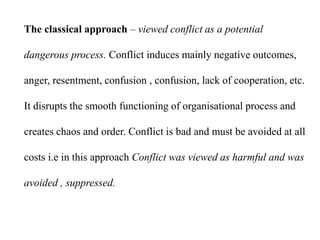 The classical approach – viewed conflict as a potential
dangerous process. Conflict induces mainly negative outcomes,
anger, resentment, confusion , confusion, lack of cooperation, etc.
It disrupts the smooth functioning of organisational process and
creates chaos and order. Conflict is bad and must be avoided at all
costs i.e in this approach Conflict was viewed as harmful and was
avoided , suppressed.
 