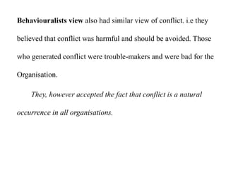 Behaviouralists view also had similar view of conflict. i.e they
believed that conflict was harmful and should be avoided. Those
who generated conflict were trouble-makers and were bad for the
Organisation.
They, however accepted the fact that conflict is a natural
occurrence in all organisations.
 