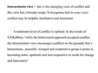 Interactionist view - this is the emerging view of conflict and
this view has a broader scope. It recognises that in some cases
conflict may be helpful, facilitative and functional.
A minimum level of conflict is optimal. In the words of
S.P.Robbins “while the behavioural approach accepted conflict,
the interactionist view encourages conflicts on the grounds that a
harmonious , peaceful , tranquil and cooperative group is prone to
becoming static, apathetic and non-responsive to needs for change
and innovation”
 