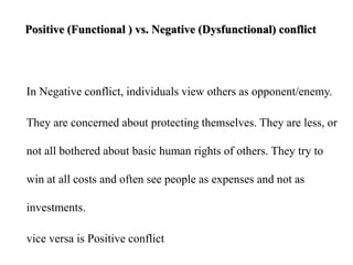 Positive (Functional ) vs. Negative (Dysfunctional) conflict
In Negative conflict, individuals view others as opponent/enemy.
They are concerned about protecting themselves. They are less, or
not all bothered about basic human rights of others. They try to
win at all costs and often see people as expenses and not as
investments.
vice versa is Positive conflict
 