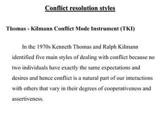 Conflict resolution styles
Thomas - Kilmann Conflict Mode Instrument (TKI)
In the 1970s Kenneth Thomas and Ralph Kilmann
identified five main styles of dealing with conflict because no
two individuals have exactly the same expectations and
desires and hence conflict is a natural part of our interactions
with others that vary in their degrees of cooperativeness and
assertiveness.
 