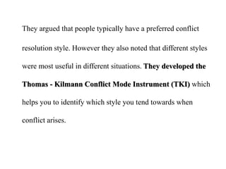 They argued that people typically have a preferred conflict
resolution style. However they also noted that different styles
were most useful in different situations. They developed the
Thomas - Kilmann Conflict Mode Instrument (TKI) which
helps you to identify which style you tend towards when
conflict arises.
 