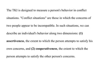 The TKI is designed to measure a person's behavior in conflict
situations. "Conflict situations" are those in which the concerns of
two people appear to be incompatible. In such situations, we can
describe an individual's behavior along two dimensions: (1)
assertiveness, the extent to which the person attempts to satisfy his
own concerns, and (2) cooperativeness, the extent to which the
person attempts to satisfy the other person's concerns.
 