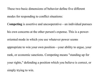 These two basic dimensions of behavior define five different
modes for responding to conflict situations:
Competing is assertive and uncooperative—an individual pursues
his own concerns at the other person's expense. This is a power-
oriented mode in which you use whatever power seems
appropriate to win your own position—your ability to argue, your
rank, or economic sanctions. Competing means "standing up for
your rights," defending a position which you believe is correct, or
simply trying to win.
 