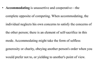• Accommodating is unassertive and cooperative—the
complete opposite of competing. When accommodating, the
individual neglects his own concerns to satisfy the concerns of
the other person; there is an element of self-sacrifice in this
mode. Accommodating might take the form of selfless
generosity or charity, obeying another person's order when you
would prefer not to, or yielding to another's point of view.
 