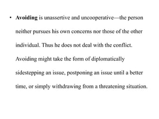 • Avoiding is unassertive and uncooperative—the person
neither pursues his own concerns nor those of the other
individual. Thus he does not deal with the conflict.
Avoiding might take the form of diplomatically
sidestepping an issue, postponing an issue until a better
time, or simply withdrawing from a threatening situation.
 