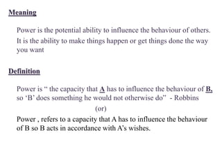Meaning
Power is the potential ability to influence the behaviour of others.
It is the ability to make things happen or get things done the way
you want
Definition
Power is “ the capacity that A has to influence the behaviour of B,
so ‘B’ does something he would not otherwise do” - Robbins
(or)
Power , refers to a capacity that A has to influence the behaviour
of B so B acts in accordance with A’s wishes.
 