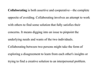 Collaborating is both assertive and cooperative—the complete
opposite of avoiding. Collaborating involves an attempt to work
with others to find some solution that fully satisfies their
concerns. It means digging into an issue to pinpoint the
underlying needs and wants of the two individuals.
Collaborating between two persons might take the form of
exploring a disagreement to learn from each other's insights or
trying to find a creative solution to an interpersonal problem.
 