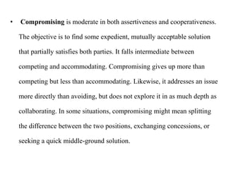• Compromising is moderate in both assertiveness and cooperativeness.
The objective is to find some expedient, mutually acceptable solution
that partially satisfies both parties. It falls intermediate between
competing and accommodating. Compromising gives up more than
competing but less than accommodating. Likewise, it addresses an issue
more directly than avoiding, but does not explore it in as much depth as
collaborating. In some situations, compromising might mean splitting
the difference between the two positions, exchanging concessions, or
seeking a quick middle-ground solution.
 