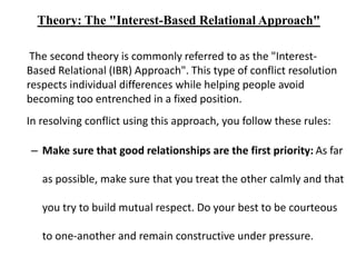 Theory: The "Interest-Based Relational Approach"
The second theory is commonly referred to as the "Interest-
Based Relational (IBR) Approach". This type of conflict resolution
respects individual differences while helping people avoid
becoming too entrenched in a fixed position.
In resolving conflict using this approach, you follow these rules:
– Make sure that good relationships are the first priority: As far
as possible, make sure that you treat the other calmly and that
you try to build mutual respect. Do your best to be courteous
to one-another and remain constructive under pressure.
 