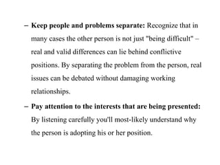– Keep people and problems separate: Recognize that in
many cases the other person is not just "being difficult" –
real and valid differences can lie behind conflictive
positions. By separating the problem from the person, real
issues can be debated without damaging working
relationships.
– Pay attention to the interests that are being presented:
By listening carefully you'll most-likely understand why
the person is adopting his or her position.
 