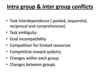Intra group & inter group conflicts
• Task interdependence ( pooled, sequential,
reciprocal and comprehensive)
• Task ambiguity
• Goal incompatibility
• Competition for limited resources
• Competitive reward systems
• Changes within each group
• Changes between groups
 