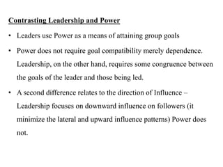 Contrasting Leadership and Power
• Leaders use Power as a means of attaining group goals
• Power does not require goal compatibility merely dependence.
Leadership, on the other hand, requires some congruence between
the goals of the leader and those being led.
• A second difference relates to the direction of Influence –
Leadership focuses on downward influence on followers (it
minimize the lateral and upward influence patterns) Power does
not.
 