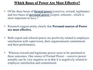Which Bases of Power Are Most Effective?
• Of the three bases of formal power (coercive, reward, legitimate)
and two bases of personal power (expert, referent) , which is
most important to have ?
• Research suggest pretty clearly that Personal sources of Power
are most effective.
• Both expert and referent power are positively related to employee
satisfaction with supervision, their organisational commitment
and their performance.
• Whereas reward and legitimate power seem to be unrelated to
these outcomes. One source of Formal Power – coercive power
actually can be very negative as in that it is negatively related to
employee satisfaction and commitment.
 