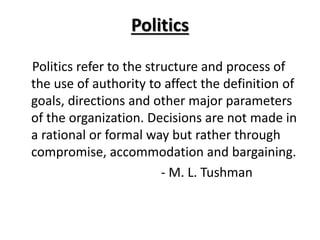 Politics
Politics refer to the structure and process of
the use of authority to affect the definition of
goals, directions and other major parameters
of the organization. Decisions are not made in
a rational or formal way but rather through
compromise, accommodation and bargaining.
- M. L. Tushman
 