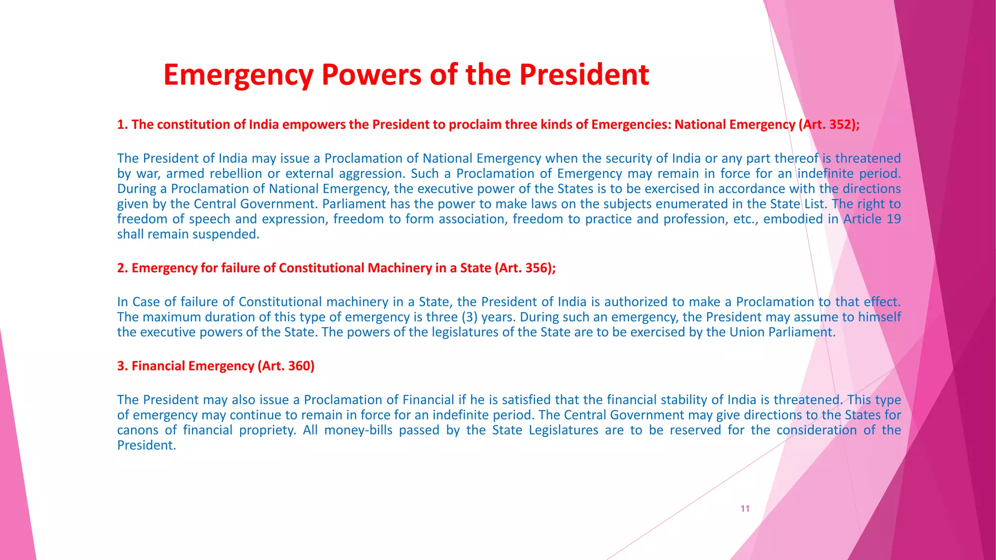 Emergency Powers of the President
1. The constitution of India empowers the President to proclaim three kinds of Emergencies: National Emergency (Art. 352);
The President of India may issue a Proclamation of National Emergency when the security of India or any part thereof is threatened
by war, armed rebellion or external aggression. Such a Proclamation of Emergency may remain in force for an indefinite period.
During a Proclamation of National Emergency, the executive power of the States is to be exercised in accordance with the directions
given by the Central Government. Parliament has the power to make laws on the subjects enumerated in the State List. The right to
freedom of speech and expression, freedom to form association, freedom to practice and profession, etc., embodied in Article 19
shall remain suspended.
2. Emergency for failure of Constitutional Machinery in a State (Art. 356);
In Case of failure of Constitutional machinery in a State, the President of India is authorized to make a Proclamation to that effect.
The maximum duration of this type of emergency is three (3) years. During such an emergency, the President may assume to himself
the executive powers of the State. The powers of the legislatures of the State are to be exercised by the Union Parliament.
3. Financial Emergency (Art. 360)
The President may also issue a Proclamation of Financial if he is satisfied that the financial stability of India is threatened. This type
of emergency may continue to remain in force for an indefinite period. The Central Government may give directions to the States for
canons of financial propriety. All money-bills passed by the State Legislatures are to be reserved for the consideration of the
President.
11
 
