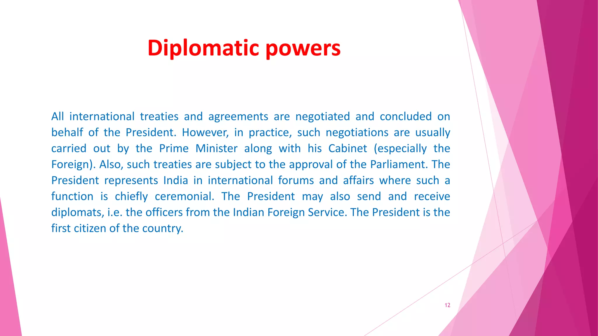 Diplomatic powers
All international treaties and agreements are negotiated and concluded on
behalf of the President. However, in practice, such negotiations are usually
carried out by the Prime Minister along with his Cabinet (especially the
Foreign). Also, such treaties are subject to the approval of the Parliament. The
President represents India in international forums and affairs where such a
function is chiefly ceremonial. The President may also send and receive
diplomats, i.e. the officers from the Indian Foreign Service. The President is the
first citizen of the country.
12
 